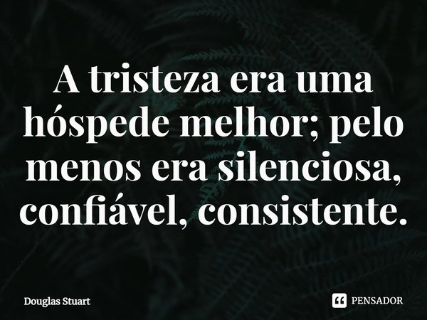 ⁠A tristeza era uma hóspede melhor; pelo menos era silenciosa, confiável, consistente.... Frase de Douglas Stuart.