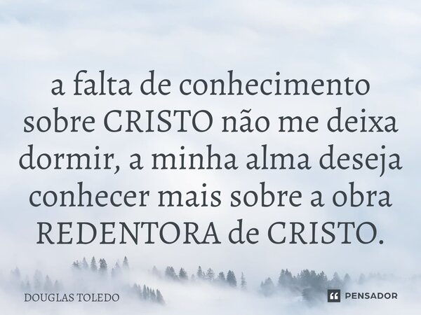 ⁠a falta de conhecimento sobre CRISTO não me deixa dormir, a minha alma deseja conhecer mais sobre a obra REDENTORA de CRISTO.... Frase de DOUGLAS TOLEDO.