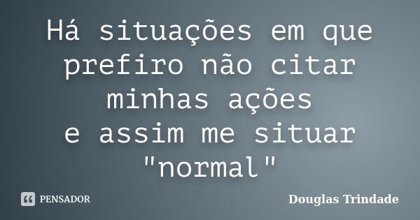 Há situações em que prefiro não citar minhas ações e assim me situar "normal"... Frase de Douglas Trindade.