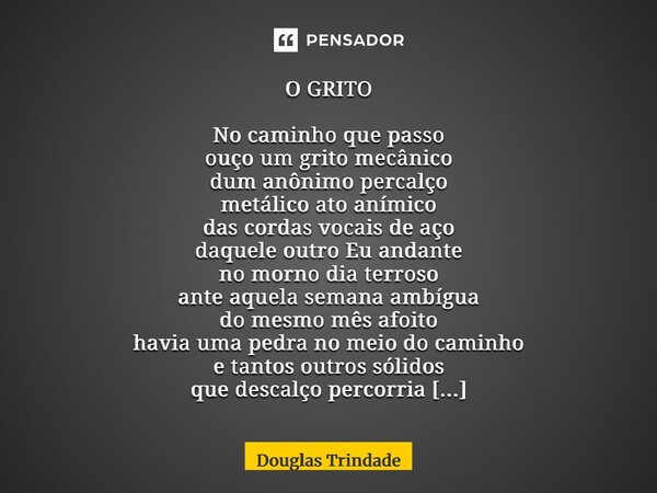 O GRITO No caminho que passo ouço um grito mecânico dum anônimo percalço metálico ato anímico das cordas vocais de aço daquele outro Eu andante no morno dia te... Frase de Douglas Trindade.