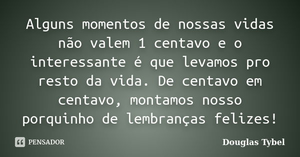 Alguns momentos de nossas vidas não valem 1 centavo e o interessante é que levamos pro resto da vida. De centavo em centavo, montamos nosso porquinho de lembran... Frase de Douglas Tybel.