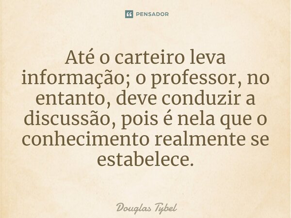 ⁠Até o carteiro leva informação; o professor, no entanto, deve conduzir a discussão, pois é nela que o conhecimento realmente se estabelece.... Frase de Douglas Tybel.