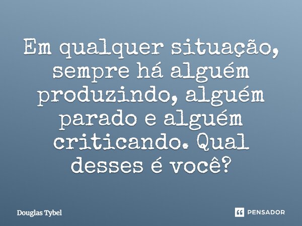 ⁠Em qualquer situação, sempre há alguém produzindo, alguém parado e alguém criticando. Qual desses é você?... Frase de Douglas Tybel.