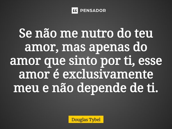 Se não me nutro do teu amor, mas apenas do amor que sinto por ti, esse amor é exclusivamente meu e não depende de ti.... Frase de Douglas Tybel.