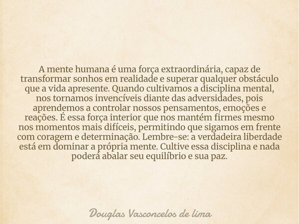 A mente humana é uma força extraordinária, capaz de transformar sonhos em realidade e superar qualquer obstáculo que a vida apresente. Quando cultivamos a disci... Frase de Douglas Vasconcelos de lima.