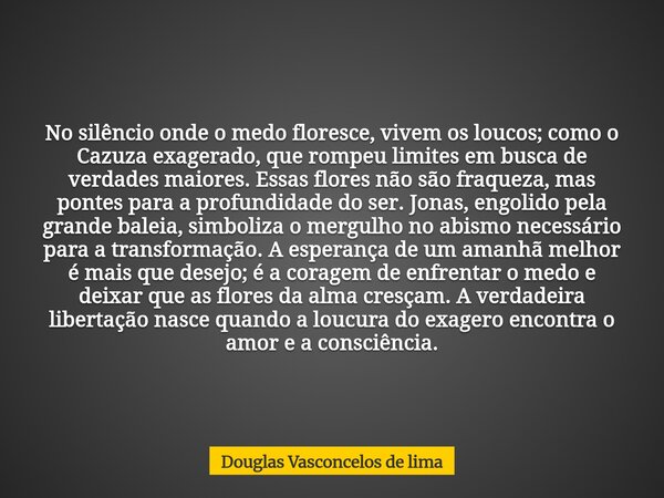 No silêncio onde o medo floresce, vivem os loucos; como o Cazuza exagerado, que rompeu limites em busca de verdades maiores. Essas flores não são fraqueza, mas ... Frase de Douglas Vasconcelos de lima.