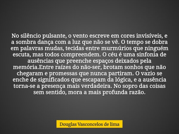No silêncio pulsante, o vento escreve em cores invisíveis, e a sombra dança com a luz que não se vê. O tempo se dobra em palavras mudas, tecidas entre murmúrios... Frase de Douglas Vasconcelos de lima.