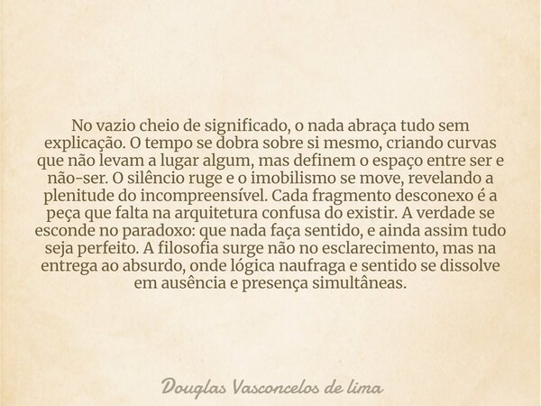 No vazio cheio de significado, o nada abraça tudo sem explicação. O tempo se dobra sobre si mesmo, criando curvas que não levam a lugar algum, mas definem o esp... Frase de Douglas Vasconcelos de lima.