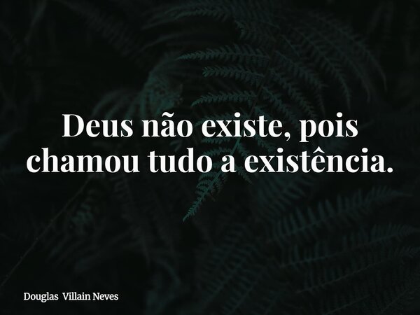 Deus não existe, pois chamou tudo a existência.... Frase de Douglas Villain Neves.