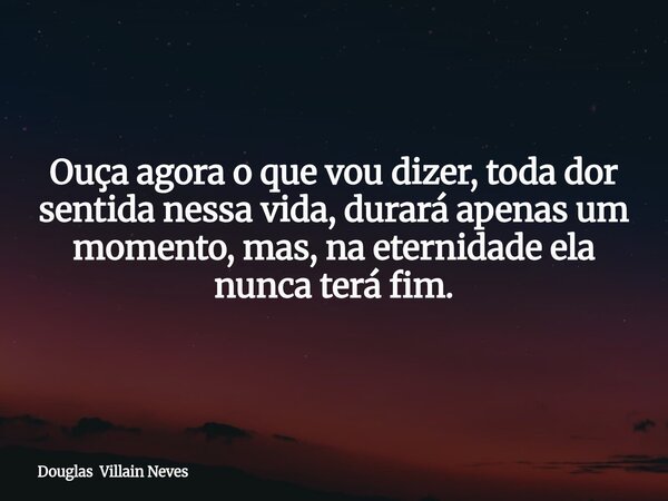 Ouça agora o que vou dizer, toda dor sentida nessa vida, durará apenas um momento, mas, na eternidade ela nunca terá fim.... Frase de Douglas Villain Neves.