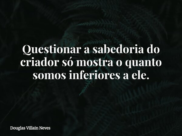 Questionar a sabedoria do criador só mostra o quanto somos inferiores a ele.... Frase de Douglas Villain Neves.