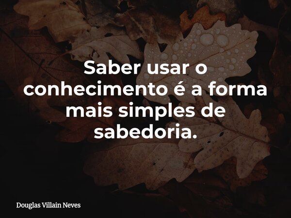 Saber usar o conhecimento é a forma mais simples de sabedoria.... Frase de Douglas Villain Neves.