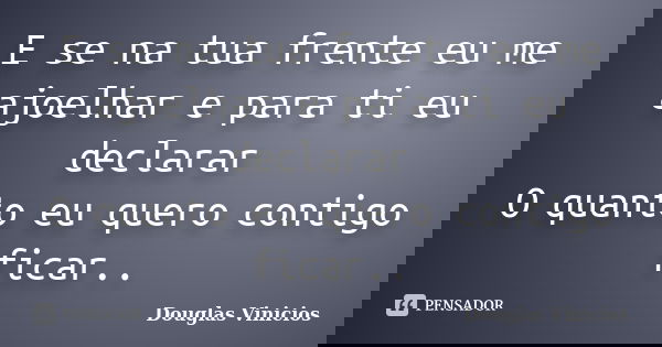 E se na tua frente eu me ajoelhar e para ti eu declarar O quanto eu quero contigo ficar..... Frase de Douglas Vinicios.