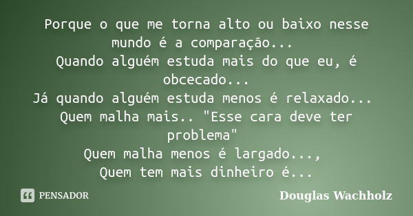 Porque o que me torna alto ou baixo nesse mundo é a comparação... Quando alguém estuda mais do que eu, é obcecado... Já quando alguém estuda menos é relaxado...... Frase de Douglas Wachholz.