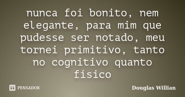 nunca foi bonito, nem elegante, para mim que pudesse ser notado, meu tornei primitivo, tanto no cognitivo quanto físico... Frase de Douglas Willian.