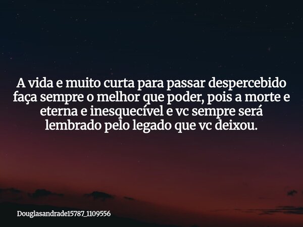 A vida e muito curta para passar despercebido faça sempre o melhor que poder, pois a morte e eterna e inesquecível e vc sempre será lembrado pelo legado que vc ... Frase de douglasandrade15787_1109556.