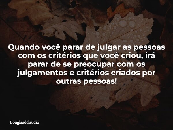 Quando você parar de julgar as pessoas com os critérios que você criou, irá parar de se preocupar com os julgamentos e critérios criados por outras pessoas!... Frase de douglasdclaudio.