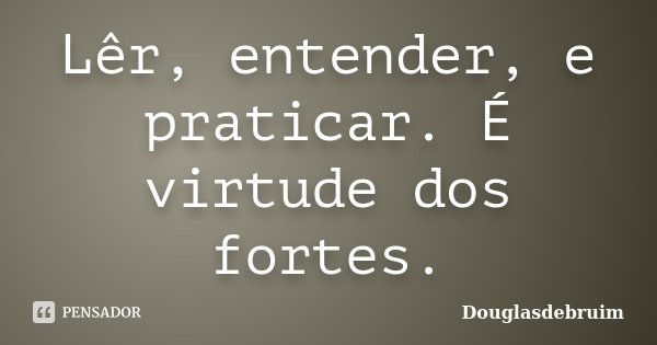 Lêr, entender, e praticar. É virtude dos fortes.... Frase de Douglasdebruim.