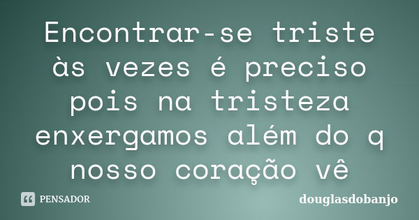 Encontrar-se triste às vezes é preciso pois na tristeza enxergamos além do q nosso coração vê... Frase de Douglasdobanjo.