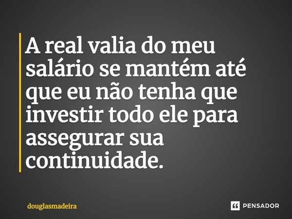 A real valia do meu salário se mantém até que eu não tenha que investir todo ele para assegurar sua continuidade.... Frase de douglasmadeira.