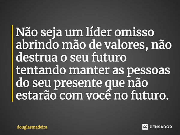 ⁠Não seja um líder omisso abrindo mão de valores, não destrua o seu futuro tentando manter as pessoas do seu presente que não estarão com você no futuro.... Frase de douglasmadeira.