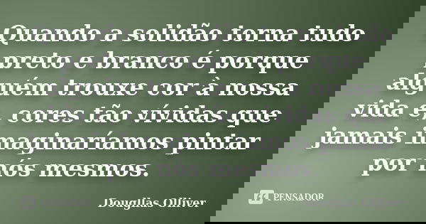 Quando a solidão torna tudo preto e branco é porque alguém trouxe cor à nossa vida e, cores tão vívidas que jamais imaginaríamos pintar por nós mesmos.... Frase de Dougllas Olliver.