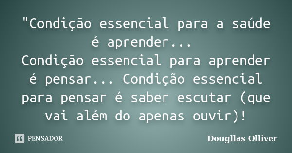 "Condição essencial para a saúde é aprender... Condição essencial para aprender é pensar... Condição essencial para pensar é saber escutar (que vai além do... Frase de Dougllas Olliver.