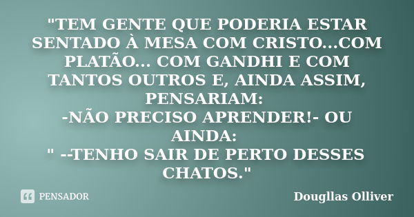 "TEM GENTE QUE PODERIA ESTAR SENTADO À MESA COM CRISTO...COM PLATÃO... COM GANDHI E COM TANTOS OUTROS E, AINDA ASSIM, PENSARIAM: -NÃO PRECISO APRENDER!- OU... Frase de Dougllas Olliver.