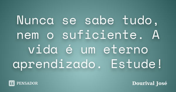 Nunca se sabe tudo, nem o suficiente. A vida é um eterno aprendizado. Estude!... Frase de Dourival José.