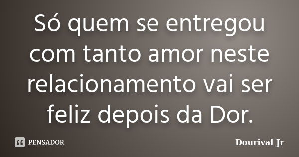 Só quem se entregou com tanto amor neste relacionamento vai ser feliz depois da Dor.... Frase de Dourival Jr.