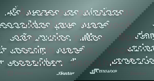 Às vezes as únicas escolhas que você tem, são ruins. Mas ainda assim, você precisa escolher.”... Frase de Doutor.