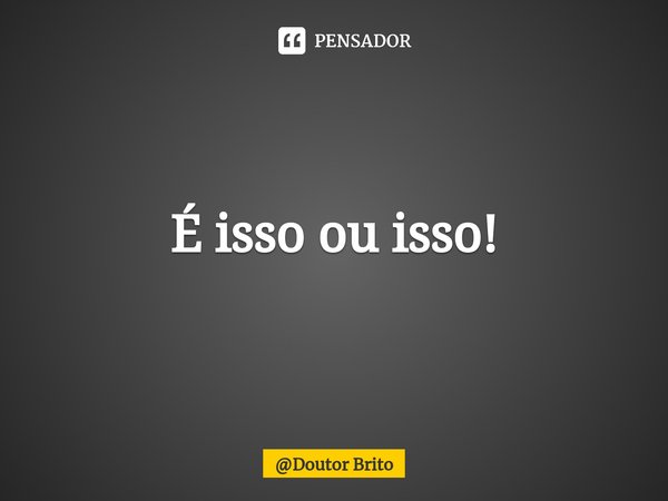 ⁠É isso ou isso!... Frase de Doutor Brito.