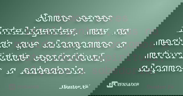 Somos seres inteligentes, mas na medida que alcançamos a maturidade espiritual, alçamos a sabedoria.... Frase de Doutor Fé.