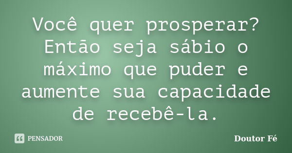 Você quer prosperar? Então seja sábio o máximo que puder e aumente sua capacidade de recebê-la.... Frase de Doutor Fé.