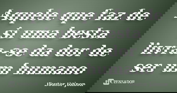 Aquele que faz de si uma besta livra-se da dor de ser um humano... Frase de Doutor Johnon.