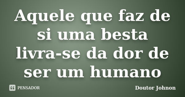 Aquele que faz de si uma besta livra-se da dor de ser um humano... Frase de Doutor Johnon.