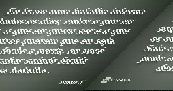 Eu travo uma batalha interna todos os dias, entre o que eu sou, o que eu quero ser e o que os outros querem que eu seja. Saia e feche a porta, ou você pode acab... Frase de Doutor X.
