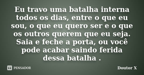 Eu travo uma batalha interna todos os dias, entre o que eu sou, o que eu quero ser e o que os outros querem que eu seja. Saia e feche a porta, ou você pode acab... Frase de Doutor X.