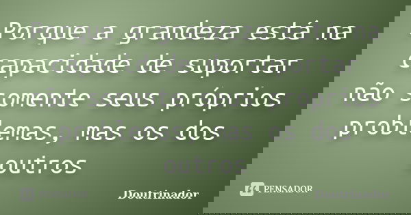 Porque a grandeza está na capacidade de suportar não somente seus próprios problemas, mas os dos outros... Frase de DOUTRINADOR.