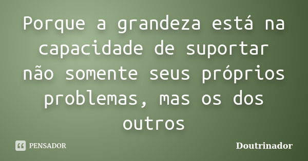 Porque a grandeza está na capacidade de suportar não somente seus próprios problemas, mas os dos outros... Frase de DOUTRINADOR.