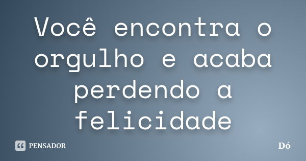 Você encontra o orgulho e acaba perdendo a felicidade... Frase de Dó.