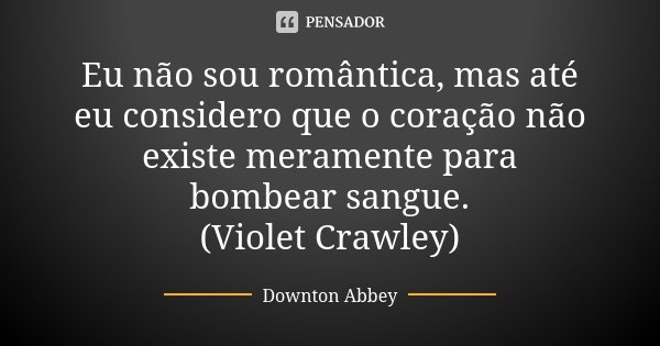 Eu não sou romântica, mas até eu considero que o coração não existe meramente para bombear sangue. (Violet Crawley)... Frase de Downton Abbey.