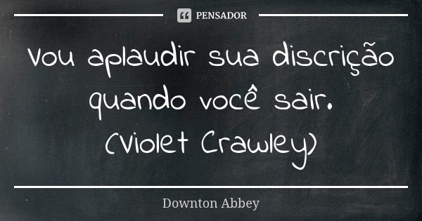Vou aplaudir sua discrição quando você sair. (Violet Crawley)... Frase de Downton Abbey.