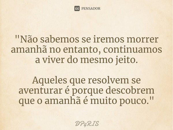 "⁠Não sabemos se iremos morrer amanhã no entanto, continuamos a viver do mesmo jeito. Aqueles que resolvem se aventurar é porque descobrem que o amanhã é m... Frase de DP4RIS.