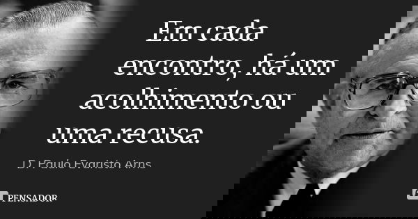 Em cada encontro, há um acolhimento ou uma recusa.... Frase de D. Paulo Evaristo Arns.