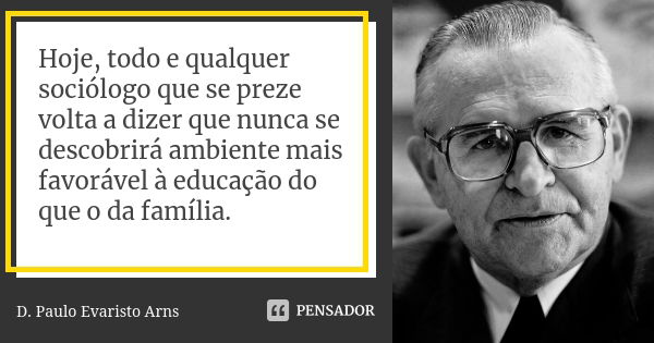 Hoje, todo e qualquer sociólogo que se preze volta a dizer que nunca se descobrirá ambiente mais favorável à educação do que o da família.... Frase de D. Paulo Evaristo Arns.