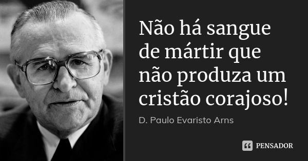 Não há sangue de mártir que não produza um cristão corajoso!... Frase de D. Paulo Evaristo Arns.