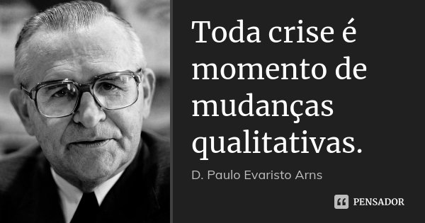 Toda crise é momento de mudanças qualitativas.... Frase de D. Paulo Evaristo Arns.