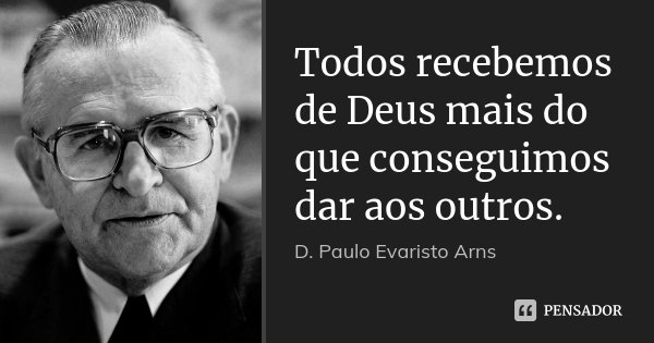 Todos recebemos de Deus mais do que conseguimos dar aos outros.... Frase de D. Paulo Evaristo Arns.