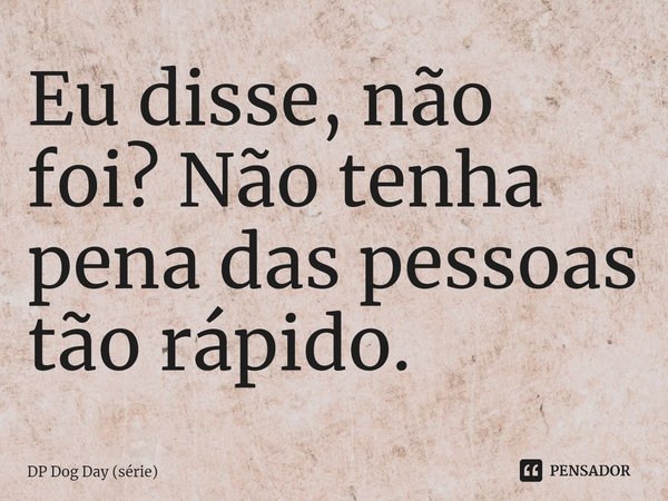 ⁠Eu disse, não foi? Não tenha pena das pessoas tão rápido.... Frase de DP Dog Day (série).